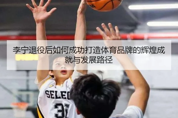 李宁退役后如何成功打造体育品牌的辉煌成就与发展路径